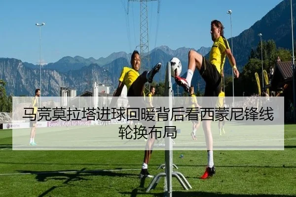 马竞莫拉塔进球回暖背后看西蒙尼锋线轮换布局