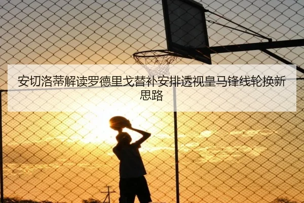 安切洛蒂解读罗德里戈替补安排透视皇马锋线轮换新思路