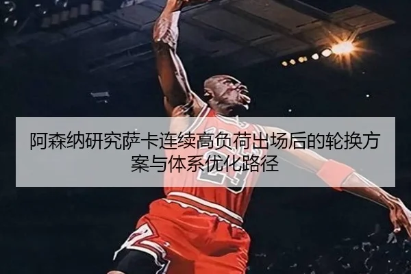 阿森纳研究萨卡连续高负荷出场后的轮换方案与体系优化路径