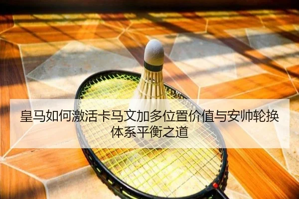 皇马如何激活卡马文加多位置价值与安帅轮换体系平衡之道