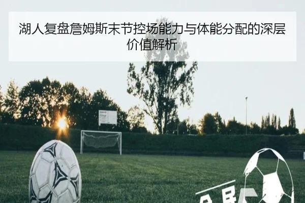 湖人复盘詹姆斯末节控场能力与体能分配的深层价值解析