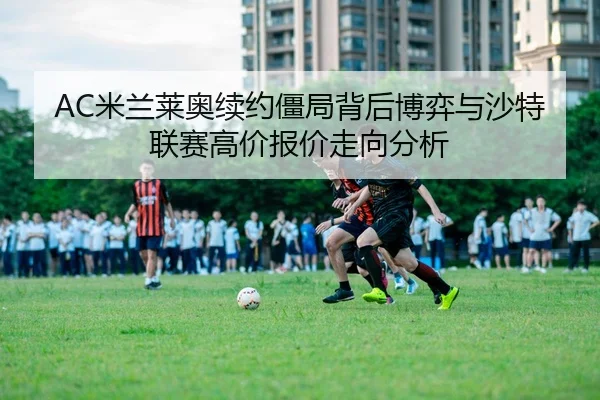 AC米兰莱奥续约僵局背后博弈与沙特联赛高价报价走向分析