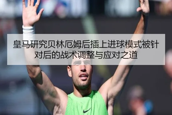 皇马研究贝林厄姆后插上进球模式被针对后的战术调整与应对之道